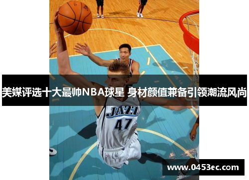 美媒评选十大最帅NBA球星 身材颜值兼备引领潮流风尚